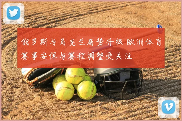 俄罗斯与乌克兰局势升级 欧洲体育赛事安保与赛程调整受关注