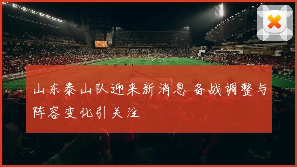 山东泰山队迎来新消息 备战调整与阵容变化引关注