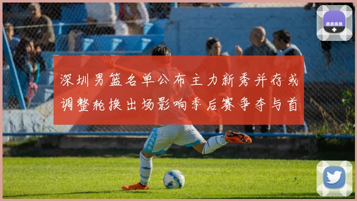 深圳男篮名单公布主力新秀并存或调整轮换出场影响季后赛争夺与首发配置