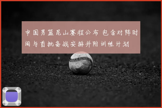 中国男篮昆山赛程公布 包含对阵时间与首批备战安排并附训练计划
