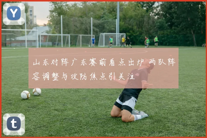 山东对阵广东赛前看点出炉 两队阵容调整与攻防焦点引关注