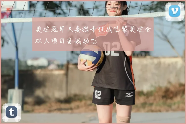 奥运冠军夫妻携手征战巴黎奥运会双人项目备战动态