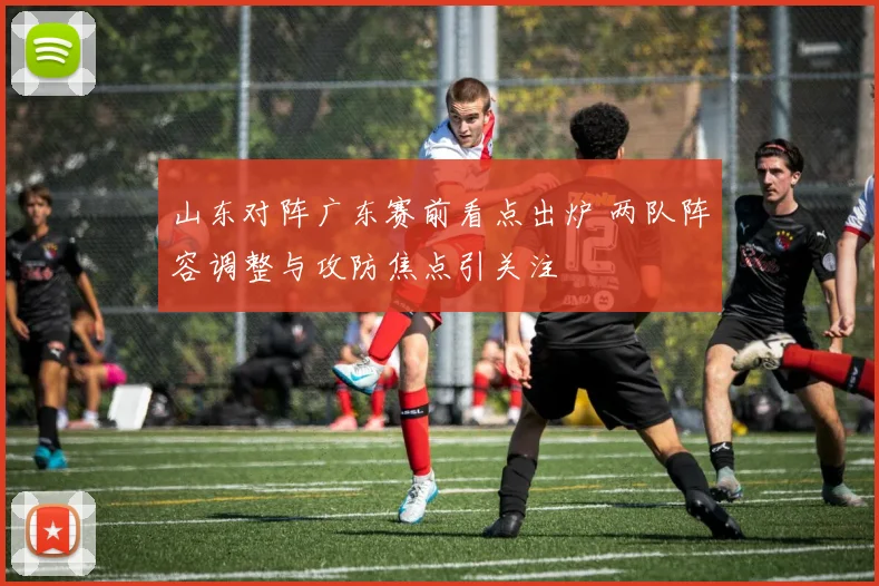 山东对阵广东赛前看点出炉 两队阵容调整与攻防焦点引关注