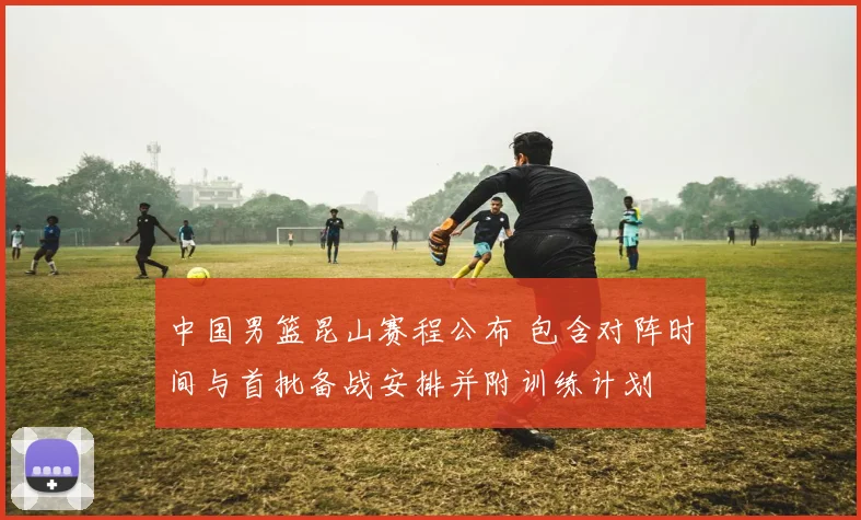 中国男篮昆山赛程公布 包含对阵时间与首批备战安排并附训练计划