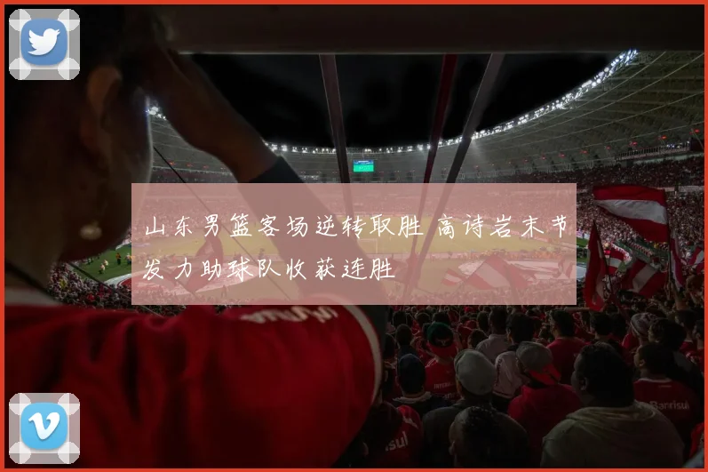山东男篮客场逆转取胜 高诗岩末节发力助球队收获连胜